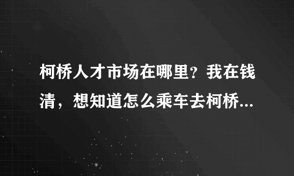 柯桥人才市场在哪里？我在钱清，想知道怎么乘车去柯桥人才市场？