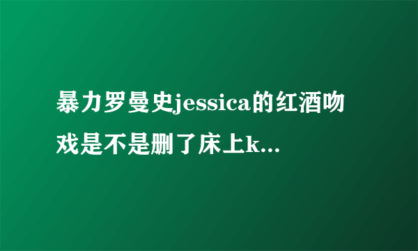 暴力罗曼史jessica的红酒吻戏是不是删了床上kiss，为什么第九集没出现呢？