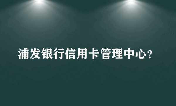 浦发银行信用卡管理中心？