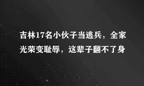 吉林17名小伙子当逃兵，全家光荣变耻辱，这辈子翻不了身