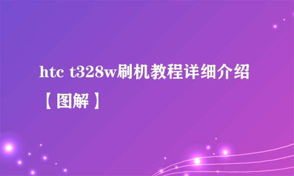 htc t328w刷机教程详细介绍【图解】