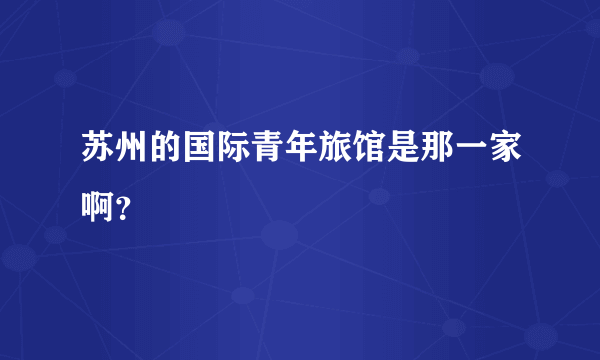 苏州的国际青年旅馆是那一家啊？