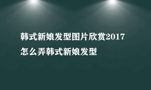 韩式新娘发型图片欣赏2017 怎么弄韩式新娘发型