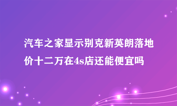 汽车之家显示别克新英朗落地价十二万在4s店还能便宜吗