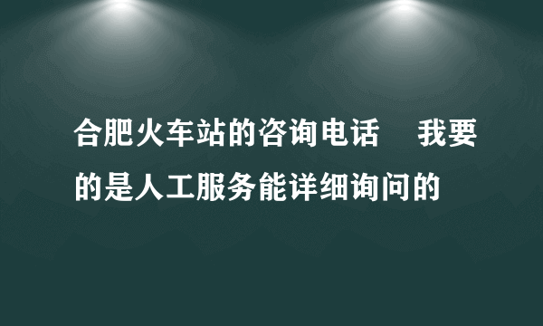 合肥火车站的咨询电话    我要的是人工服务能详细询问的