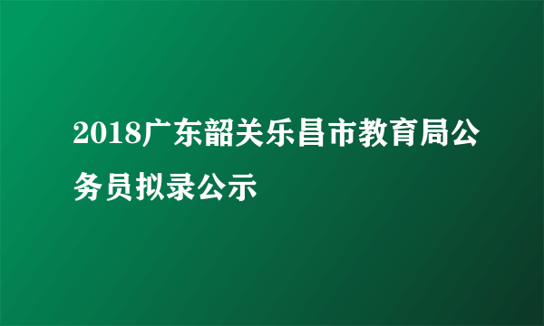 2018广东韶关乐昌市教育局公务员拟录公示