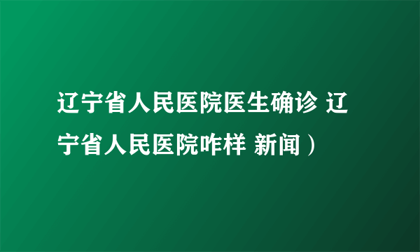 辽宁省人民医院医生确诊 辽宁省人民医院咋样 新闻）