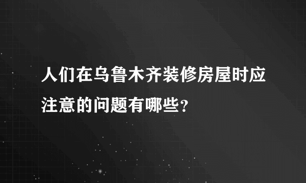 人们在乌鲁木齐装修房屋时应注意的问题有哪些？