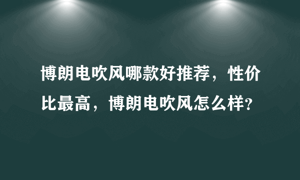 博朗电吹风哪款好推荐，性价比最高，博朗电吹风怎么样？