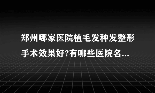 郑州哪家医院植毛发种发整形手术效果好?有哪些医院名单双手奉上!