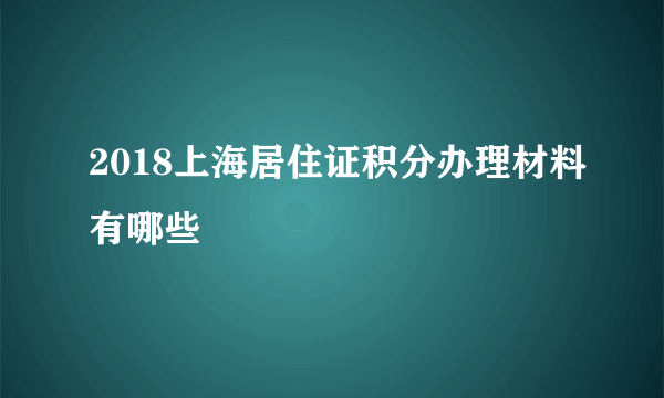 2018上海居住证积分办理材料有哪些