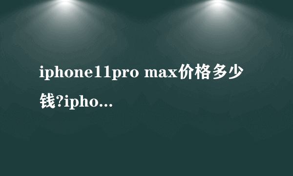 iphone11pro max价格多少钱?iphone11pro max参数好不好?