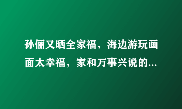 孙俪又晒全家福，海边游玩画面太幸福，家和万事兴说的就是他们，羡慕吗？