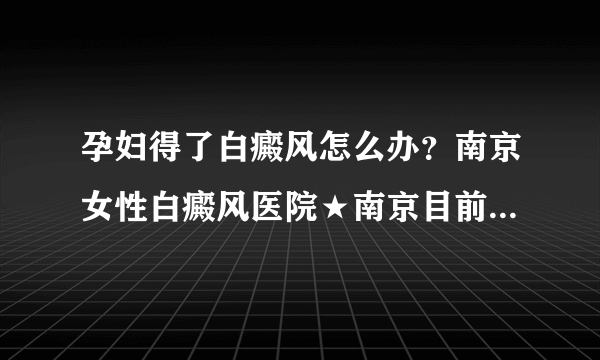 孕妇得了白癜风怎么办？南京女性白癜风医院★南京目前治疗白癜风的医院