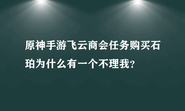 原神手游飞云商会任务购买石珀为什么有一个不理我？