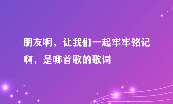 朋友啊，让我们一起牢牢铭记啊，是哪首歌的歌词