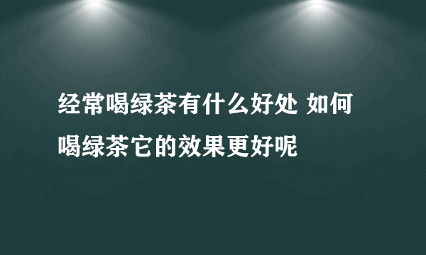 经常喝绿茶有什么好处 如何喝绿茶它的效果更好呢