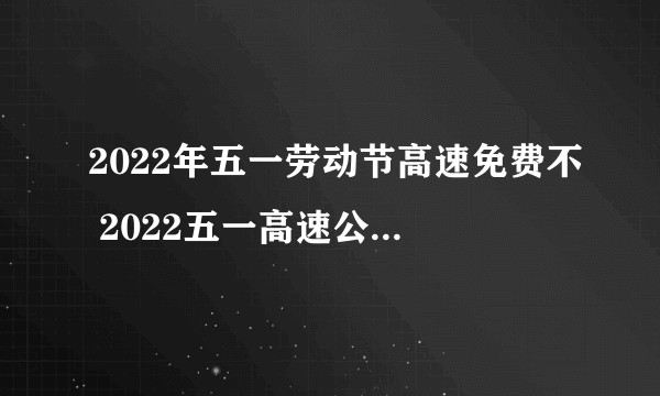 2022年五一劳动节高速免费不 2022五一高速公路收费吗