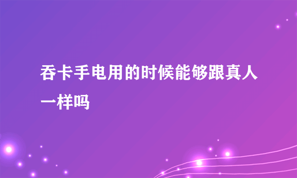 吞卡手电用的时候能够跟真人一样吗