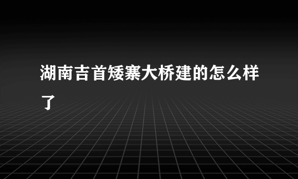 湖南吉首矮寨大桥建的怎么样了