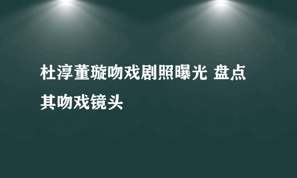 杜淳董璇吻戏剧照曝光 盘点其吻戏镜头