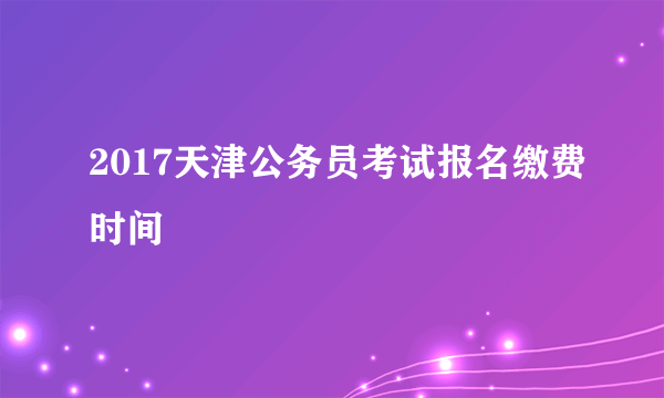 2017天津公务员考试报名缴费时间