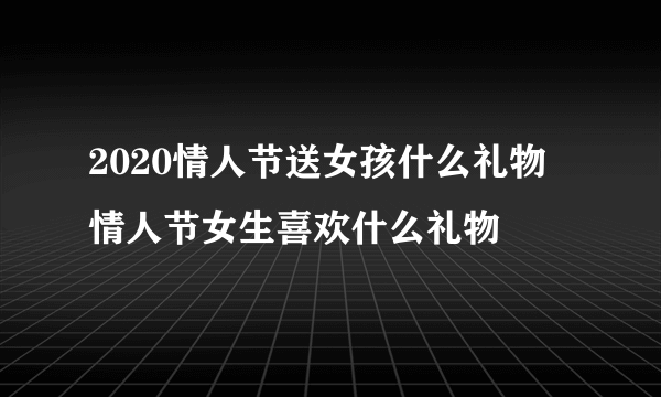 2020情人节送女孩什么礼物 情人节女生喜欢什么礼物