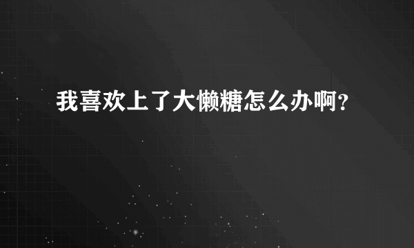 我喜欢上了大懒糖怎么办啊？