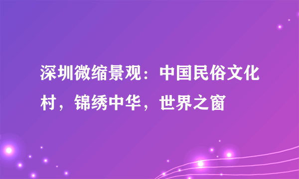 深圳微缩景观：中国民俗文化村，锦绣中华，世界之窗