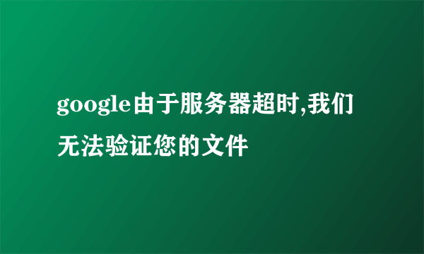 google由于服务器超时,我们无法验证您的文件