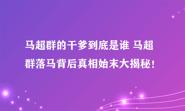 马超群的干爹到底是谁 马超群落马背后真相始末大揭秘！