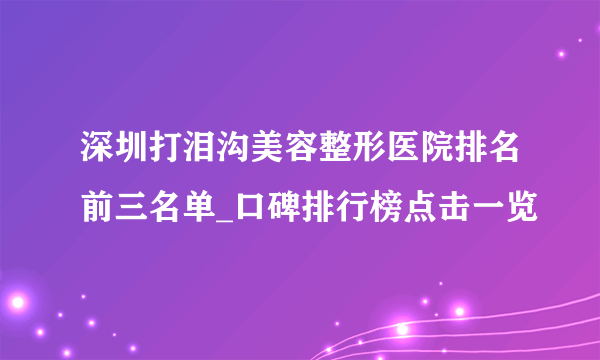 深圳打泪沟美容整形医院排名前三名单_口碑排行榜点击一览