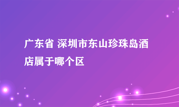 广东省 深圳市东山珍珠岛酒店属于哪个区