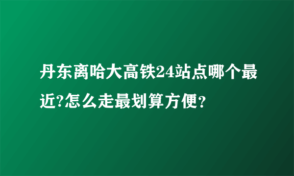 丹东离哈大高铁24站点哪个最近?怎么走最划算方便？