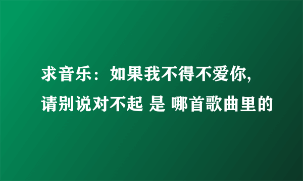 求音乐：如果我不得不爱你,请别说对不起 是 哪首歌曲里的