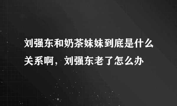 刘强东和奶茶妹妹到底是什么关系啊，刘强东老了怎么办