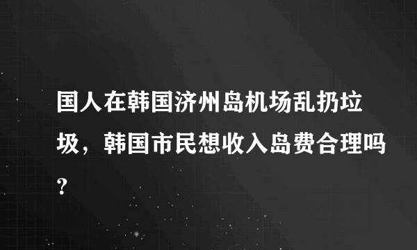 国人在韩国济州岛机场乱扔垃圾，韩国市民想收入岛费合理吗？