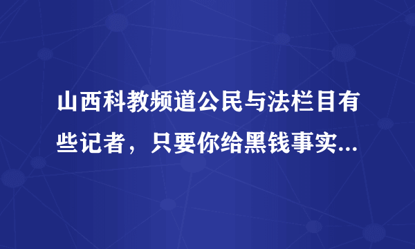 山西科教频道公民与法栏目有些记者，只要你给黑钱事实任由你编，你怎么高兴他怎么放。