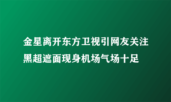 金星离开东方卫视引网友关注黑超遮面现身机场气场十足