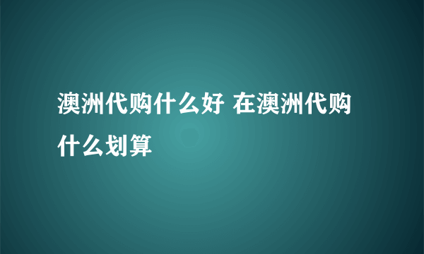 澳洲代购什么好 在澳洲代购什么划算