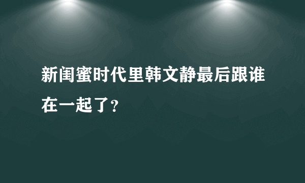 新闺蜜时代里韩文静最后跟谁在一起了？