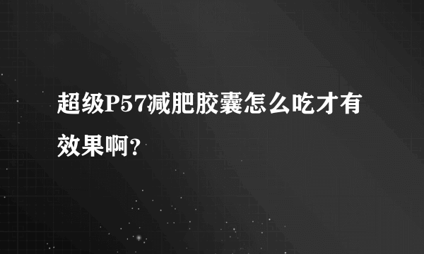 超级P57减肥胶囊怎么吃才有效果啊？