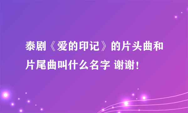 泰剧《爱的印记》的片头曲和片尾曲叫什么名字 谢谢！