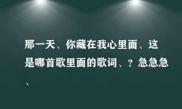 那一天、你藏在我心里面、这是哪首歌里面的歌词、？急急急、