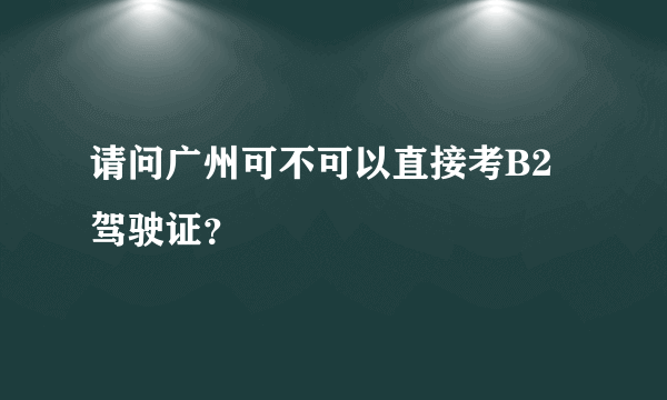 请问广州可不可以直接考B2驾驶证？