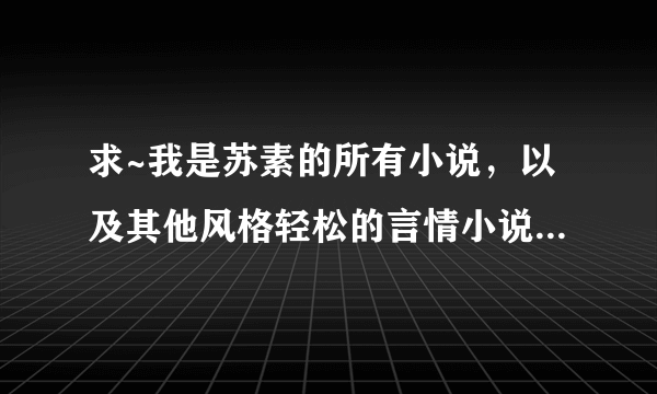 求~我是苏素的所有小说，以及其他风格轻松的言情小说~~~~一定要是全本啊啊啊啊~感激不尽~