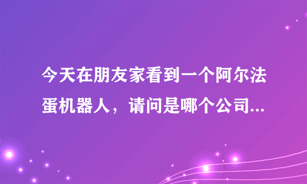 今天在朋友家看到一个阿尔法蛋机器人，请问是哪个公司生产的？