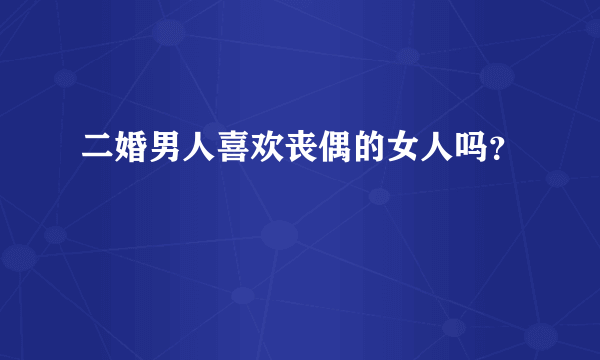 二婚男人喜欢丧偶的女人吗？