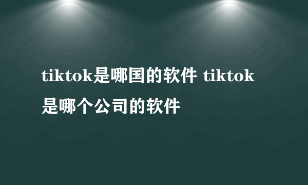 tiktok是哪国的软件 tiktok是哪个公司的软件