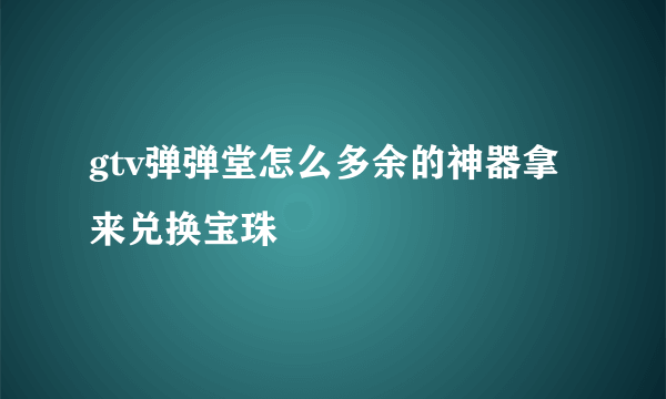 gtv弹弹堂怎么多余的神器拿来兑换宝珠